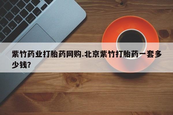 网上卖打胎药微信在线联系方式紫竹药业打胎药网购.北京紫竹打胎药一套多少钱？